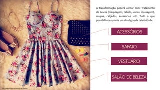 SAPATO
Obs: Sugestão de composição de clientes.
ACESSÓRIOS
SALÃO DE BELEZA
VESTUÁRIO
A transformação poderá contar com: tratamento
de beleza (maquiagem, cabelo, unhas, massagem),
roupas, calçados, acessórios, etc. Tudo o que
possibilite à ouvinte um dia digno de celebridade.
 