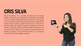 Natural de Pelotas, Cris é jornalista, formada pela Universidade
Católica de Pelotas em 2007. Nesse tempo, já trabalhava no Grupo RBS
como comunicadora da Rádio Atlântida em Rio Grande. Um ano depois
se tornou repórter e apresentadora do Jornal do Almoço na RBS TV Rio
Grande. Foram dois anos na cidade até que surgiu o convite para vir
para Porto Alegre. Na capital, Cris apresentou programas como Jornal
TVCOM e passou pela previsão do tempo do RBS Notícias e Bom Dia
Rio Grande. Agora, além de ter um quadro no programa Mistura com
Rodaika, ela integra o time da Rádio Farroupilha em um programa
recheado de bom humor, o Bafão Farroupilha.
 