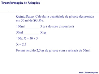 TTrraannssffoorrmmaaççããoo ddee SSoolluuççõõeess 
Quinto Passo: Calcular a quantidade de glicose desprezada 
em 50 ml de SG 5%. 
100ml_________ 5 gr ( do soro disponível) 
50ml__________ X gr 
100x X = 50 x 5 
X = 2,5 
Foram perdido 2,5 gr de glicose com a retirada de 50ml. 
PPrrooffª CCíínnttiiaa GGoonnççaallvveess 
 