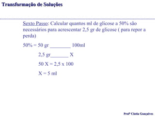 TTrraannssffoorrmmaaççããoo ddee SSoolluuççõõeess 
Sexto Passo: Calcular quantos ml de glicose a 50% são 
necessários para acrescentar 2,5 gr de glicose ( para repor a 
perda) 
50% = 50 gr ________ 100ml 
PPrrooffª CCíínnttiiaa GGoonnççaallvveess 
2,5 gr_______ X 
50 X = 2,5 x 100 
X = 5 ml 
 