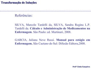 TTrraannssffoorrmmaaççããoo ddee SSoolluuççõõeess 
PPrrooffª CCíínnttiiaa GGoonnççaallvveess 
Referências: 
SILVA, Marcelo Tardelli da, SILVA, Sandra Regina L.P. 
Tardelli da. Cálculo e Administração de Medicamentos na 
Enfermagem. São Paulo: ed. Martinari, 2008. 
GARCIA, Juliana Neve Russi. Manual para estágio em 
Enfermagem. São Caetano do Sul: Difusão Editora,2008. 
