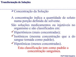 TTrraannssffoorrmmaaççããoo ddee SSoolluuççõõeess 
Concentração da Solução 
A concentração indica a quantidade de soluto 
numa porção definida de solvente. 
São soluções medicamentos ou injetáveis no 
organismo e são classificados em: 
Hipertônicos (mais concentradas); 
Isotônicos (mesma concentração que a do 
sangue tomada como padrão). 
Hipotônicas (menos concentradas). 
Esta classificação tem como padrão a 
concentração sanguínea. 
PPrrooffª CCíínnttiiaa GGoonnççaallvveess 
 