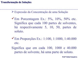 TTrraannssffoorrmmaaççããoo ddee SSoolluuççõõeess 
Expressão da Concentração de uma Solução 
Em Porcentagem Ex.: 5%, 10%, 50% etc. 
Significa que cada 100 partes de solventes, 
há respectivamente 5, 10, 50, partes de 
soluto. 
Em Proporções Ex.: 1:100, 1:1000, 1:40.000 
etc. 
Significa que em cada 100, 1000 e 40.000 
partes de solvente, há uma parte de soluto. 
PPrrooffª CCíínnttiiaa GGoonnççaallvveess 
 