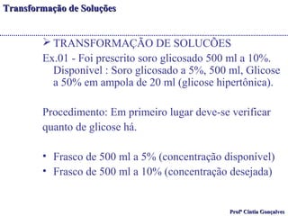 TTrraannssffoorrmmaaççããoo ddee SSoolluuççõõeess 
TRANSFORMAÇÃO DE SOLUCÕES 
Ex.01 - Foi prescrito soro glicosado 500 ml a 10%. 
Disponível : Soro glicosado a 5%, 500 ml, Glicose 
a 50% em ampola de 20 ml (glicose hipertônica). 
Procedimento: Em primeiro lugar deve-se verificar 
quanto de glicose há. 
• Frasco de 500 ml a 5% (concentração disponível) 
• Frasco de 500 ml a 10% (concentração desejada) 
PPrrooffª CCíínnttiiaa GGoonnççaallvveess 
 