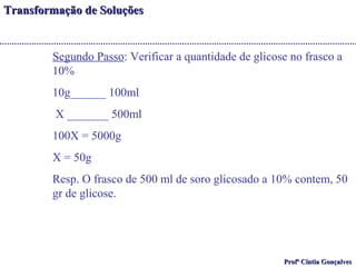 TTrraannssffoorrmmaaççããoo ddee SSoolluuççõõeess 
Segundo Passo: Verificar a quantidade de glicose no frasco a 
10% 
10g______ 100ml 
X _______ 500ml 
100X = 5000g 
X = 50g 
Resp. O frasco de 500 ml de soro glicosado a 10% contem, 50 
gr de glicose. 
PPrrooffª CCíínnttiiaa GGoonnççaallvveess 
 