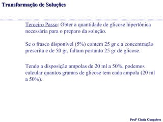 TTrraannssffoorrmmaaççããoo ddee SSoolluuççõõeess 
Terceiro Passo: Obter a quantidade de glicose hipertônica 
necessária para o preparo da solução. 
Se o frasco disponível (5%) contem 25 gr e a concentração 
prescrita e de 50 gr, faltam portanto 25 gr de glicose. 
Tendo a disposição ampolas de 20 ml a 50%, podemos 
calcular quantos gramas de glicose tem cada ampola (20 ml 
a 50%). 
PPrrooffª CCíínnttiiaa GGoonnççaallvveess 
 