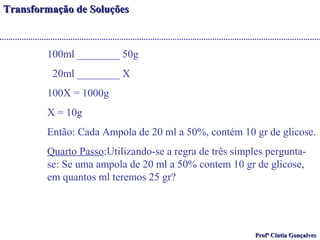 TTrraannssffoorrmmaaççããoo ddee SSoolluuççõõeess 
100ml ________ 50g 
20ml ________ X 
100X = 1000g 
X = 10g 
Então: Cada Ampola de 20 ml a 50%, contém 10 gr de glicose. 
Quarto Passo:Utilizando-se a regra de três simples pergunta-se: 
Se uma ampola de 20 ml a 50% contem 10 gr de glicose, 
PPrrooffª CCíínnttiiaa GGoonnççaallvveess 
em quantos ml teremos 25 gr? 
 