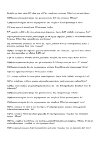 Desta forma, basta retirar 125 ml do soro a 10% e completar o volume de 250 ml com solvente (água).

01) Quantas gotas deverão pingar para que uma solução de 1 litro permaneça 24 horas?

02) Quantas microgotas deverão pingar para que uma solução de 500 ml permaneça 10 horas?

03) Sendo a prescrição médica de 5 Unidades de insulina

NPH, quantos mililitros devemos aplicar, tendo disponíveis frascos de 80 Unidades e seringas de 3 ml?

04) Foi prescrito a um paciente, uma dosagem de 100 mg de Ampicilina, porém, só há disponibilidade de
frascos de 250 ml. Qual o procedimento a ser tomado?

05)Dexametasona, apresentada em frascos de 2 mg/ml, contendo 5 ml de volume por frasco. Sendo a
prescrição médica de 4 mg, como proceder?

06) Qual a dosagem de Ampicilina que deve ser ministrada a uma criança de 32 quilos de peso, sabendo
que a dose destinada a um adulto é de 250 mg?

07) Com os dados do problema anterior, qual seria a dosagem, se a criança tivesse 8 anos de idade?

08) Quantas gotas deverão pingar para que uma solução de ½ litro permaneça 4 horas e 30 minutos?

09) Quantas microgotas deverão pingar para que a solução do problema anterior permaneça 8 horas?

10) Sendo a prescrição médica de 5 Unidades de insulina

NPH, quantos mililitros devemos aplicar, tendo disponíveis frascos de 90 Unidades e seringa de 3 ml?

1) Com os dados do problema anterior, diga qual a proporção do medicamento para cada mililitro?

12) Qual a velocidade de gotejamento para um solução de 1 litro de Ringer Lactato durante 20 horas de
tratamento?

13) Quantas gotas deverão pingar para que uma solução de 2 litros permaneça 24 horas?

14) Quantas microgotas deverão pingar para que uma solução de 500 ml permaneça meio dia?

15) Quantas microgotas deverão pingar para que uma solução de 250 ml permaneça por 8 horas?

16) Um volume de 1,5 litros de soro fisiológico, deverá pingar quantas gotas por minuto, para um
tratamento com duração de 1 dia?

17) Um volume de 500 ml de solução glicosada, deverá pingar com que velocidade para permanecer
durante 10 horas?

18) Uma solução de meio litro de soro fisiológico, em um tratamento com duração de 10 horas, deverá ser
ministrado com que velocidade em microgotas por minuto?

19) Considerando os dados do problema anterior, qual será a velocidade para um tratamento de 6 horas?
 