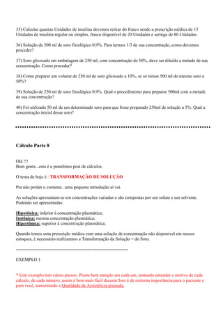 35) Calcular quantas Unidades de insulina devemos retirar do frasco sendo a prescrição médica de 15
Unidades de insulina regular ou simples, frasco disponível de 20 Unidades e seringa de 80 Unidades.

36) Solução de 500 ml de soro fisiológico 0,9%. Para termos 1/3 de sua concentração, como devemos
proceder?

37) Soro glicosado em embalagem de 250 ml, com concentração de 50%, deve ser diluído a metade de sua
concentração. Como proceder?

38) Como preparar um volume de 250 ml de soro glicosado a 10%, se só temos 500 ml do mesmo soro a
50%?

39) Solução de 250 ml de soro fisiológico 0,9%. Qual o procedimento para preparar 500ml com a metade
de sua concentração?

40) Foi utilizado 50 ml de um determinado soro para que fosse preparado 250ml de solução a 5%. Qual a
concentração inicial desse soro?




Cálculo Parte 8


Olá !!!
Bom gente...esta é o penúltimo post de cálculos.

O tema de hoje é : TRANSFORMAÇÃO DE SOLUÇÃO

Pra não perder o costume...uma pequena introdução aí vai.

As soluções apresentam-se em concentrações variadas e são compostas por um soluto e um solvente.
Podendo ser apresentadas:

Hipotônica: inferior à concentração plasmática;
Isotônica: mesma concentração plasmática;
Hipertônica: superior à concentração plasmática;

Quando temos uma prescrição médica com uma solução de concentração não disponível em nossos
estoques, é necessário realizarmos a Transformação da Solução = do Soro.

---------------------------------------------------------------------------

EXEMPLO 1


* Este exemplo tem vários passos. Preste bem atenção em cada um, tentando entender o motivo de cada
cálculo, de cada número, assim é bem mais fácil decorar.Isso é de extrema importância para o paciente e
para você, aumentando a Qualidade da Assistência prestada.
 