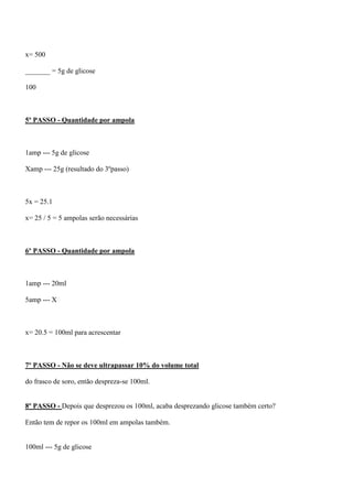 x= 500

_______ = 5g de glicose

100



5º PASSO - Quantidade por ampola



1amp --- 5g de glicose

Xamp --- 25g (resultado do 3ºpasso)



5x = 25.1

x= 25 / 5 = 5 ampolas serão necessárias



6º PASSO - Quantidade por ampola



1amp --- 20ml

5amp --- X



x= 20.5 = 100ml para acrescentar



7º PASSO - Não se deve ultrapassar 10% do volume total

do frasco de soro, então despreza-se 100ml.


8º PASSO - Depois que desprezou os 100ml, acaba desprezando glicose também certo?

Então tem de repor os 100ml em ampolas também.


100ml --- 5g de glicose
 