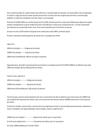 Esse raciocínio pode ser usado sempre para diminuir a concentração de solvente, em prescrições mais complicadas
é só fazer a regra de três pra saber quanto precisa ficar no frasco de soro original para termos a concentração
pedida e o restante é completar com AD, vamos a um exemplo:

Prescrito SF 0,60% 100ml, eu tenho frascos de SF a 0,9%, lembre que 0,9 é maior que 0,60 porque depois da virgula
sempre completamos os zeros então 0,9 junta o 0 é 0,90 que é maior que os 0,65 prescrito., é muito improvável
que apareça uma prescrição assim mas, serve como exemplo para treinarmos um pouco.

Sei que no soro a 0,9% existem 0,9 gramas de soluto para cada 100ml, primeiro passo

Primeiro, descobrir quantas gramas de soluto tem na solução que tenho



regra de 3

100ml da solução---------0,9gramas de soluto

1000ml da solução--------X gramas de soluto

1000 vezes 9 dividido por 100 vai ser igual a 9 gramas



Segundo passo, descobrir quantas gramas precisamos na solução prescrita SF 0,60% 1000ml, já sabemos que cada
100ml de solução vão ter 0,65 gramas de soluto,



mesma coisa, regra de 3

100ml da solução------------ 0,65grmas de soluto

1000ml de solução-----------X gramas de soluto.

1000 vezes 0,65 dividido por 100 vai dar 6,5 gramas



Terceiro passo, quanto vamos desprezar de soro e acrescentar de AD, já sabemos que nosso frasco de 1000ml de
soro original tem 9 gramas de soluto e que o soro prescrito de mesmo volume (1000ml) precisa ter só 6,5 gramas
de soluto.

O técnica é simples, vamos achar o volume do soro original que tenha a concentração que precisamos, desprezar o
resto e completar com água destilada, muito simples, vamos a regrinha de 3



1000ml do soro original ----------------9gramas de soluto que é o que tenho

X ml do soro original tem---------------6,5 gramas de soluto, que é o que quero.

6,5 vezes 1000 dividido por 9 vai dar 722ml
 