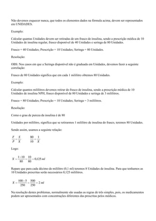 Não devemos esquecer nunca, que todos os elementos dados na fórmula acima, devem ser representados
em UNIDADES.

Exemplo:

Calcular quantas Unidades devem ser retiradas de um frasco de insulina, sendo a prescrição médica de 10
Unidades de insulina regular, frasco disponível de 40 Unidades e seringa de 80 Unidades.

Frasco = 40 Unidades; Prescrição = 10 Unidades; Seringa = 80 Unidades.

Resolução:

OBS: Nos casos em que a Seringa disponível não é graduada em Unidades, devemos fazer a seguinte
correlação:

Frasco de 80 Unidades significa que em cada 1 mililitro obtemos 80 Unidades.

Exemplo:

Calcular quantos mililitros devemos retirar do frasco de insulina, sendo a prescrição médica de 10
Unidades de insulina NPH, frasco disponível de 80 Unidades e seringa de 3 mililitros.

Frasco = 80 Unidades; Prescrição = 10 Unidades; Seringa = 3 mililitros.

Resolução:

Como o grau de pureza da insulina é de 80

Unidades por mililitro, significa que se retirarmos 1 mililitro de insulina do frasco, teremos 80 Unidades.

Sendo assim, usamos a seguinte relação:




Logo:




Repare que para cada décimo de mililitro (0,1 ml) teremos 8 Unidades de insulina. Para que tenhamos as
10 Unidades prescritas serão necessários 0,125 mililitros.




Na resolução destes problemas, normalmente são usadas as regras de três simples, pois, os medicamentos
podem ser apresentados com concentrações diferentes das prescritas pelos médicos.
 