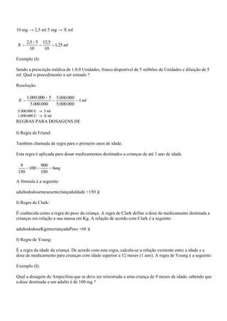 10 mg → 2,5 ml 5 mg → X ml




Exemplo (I):

Sendo a prescrição médica de 1.0.0 Unidades, frasco disponível de 5 milhões de Unidades e diluição de 5
ml. Qual o procedimento a ser tomado ?

Resolução:




REGRAS PARA DOSAGENS DE

I) Regra de Friend:

Também chamada de regra para o primeiro anos de idade.

Esta regra é aplicada para dosar medicamentos destinados a crianças de até 1 ano de idade.




A fórmula é a seguinte:

adultododosemesesemcriançadaIdade ×150 )(

I) Regra de Clark:

É conhecida como a regra do peso da criança. A regra de Clark define a dose de medicamento destinada a
crianças em relação a sua massa em Kg. A relação de acordo com Clark é a seguinte:

adultododoseKgemcriançadaPeso ×68 )(

I) Regra de Young:

É a regra da idade da criança. De acordo com esta regra, calcula-se a relação existente entre a idade e a
dose de medicamento para crianças com idade superior a 12 meses (1 ano). A regra de Young é a seguinte:

Exemplo (I):

Qual a dosagem de Ampicilina que se deve ser ministrada a uma criança de 9 meses de idade, sabendo que
a dose destinada a um adulto é de 100 mg ?
 