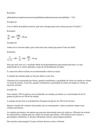 Resolução:

adultododosecompletosanosemcriançadaIdadecompletosanosemcriançadaIdade ×+12)(

Exemplo (I):

Com os dados do problema anterior, qual será a dosagem para uma criança que pesa 34 quilos ?

Resolução:




Exemplo (I):

Ainda com os mesmos dados, qual a dose para uma criança que possui 9 anos de idade?

Resolução:




Note que mais uma vez, o resultado obtido foi propositadamente aproximado para baixo, ou seja,
desprezando-se os valores aplicados à regra de arredondamento de dados.

É a massa de soluto existente em um determinado volume ou massa.

A notação das soluções pode ser feita por dentro ou por fora.

Chamamos de concentração por dentro, quando consideramos a quantidade de soluto em relação ao volume
ou massa da solução. E por fora, quando consideramos a quantidade de soluto em relação ao volume ou
massa do solvente.

Exemplo (I):

Uma solução a 20% de glicose será considerada, em notação, por dentro se a concentração for de 20
gramas de glicose em 100 ml de solução.

A notação será por fora se considerarmos 20 gramas de glicose em 100 ml de solvente.

Quanto a notação das soluções relacionadas com as concentrações, vamos considerar sempre como
soluções percentuais.

As soluções percentuais, são aquelas que possuem determinada massa de soluto em 100 partes da solução.
Se expressarmos a relação para um volume de solução equivalente a 100 mililitros (ml), teremos a
percentagem volumétrica, se for para 100 gramas teremos a percentagem ponderal.

Para calcular a percentagem (%) para volumes diversos, temos a fórmula:
 