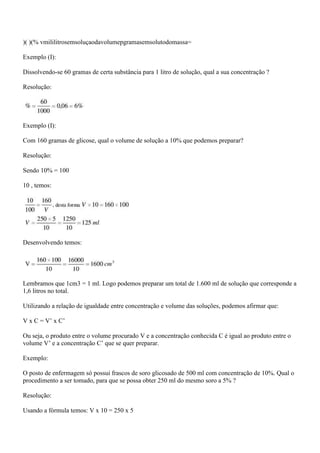 )( )(% vmililitrosemsoluçaodavolumepgramasemsolutodomassa=

Exemplo (I):

Dissolvendo-se 60 gramas de certa substância para 1 litro de solução, qual a sua concentração ?

Resolução:




Exemplo (I):

Com 160 gramas de glicose, qual o volume de solução a 10% que podemos preparar?

Resolução:

Sendo 10% = 100

10 , temos:




Desenvolvendo temos:




Lembramos que 1cm3 = 1 ml. Logo podemos preparar um total de 1.600 ml de solução que corresponde a
1,6 litros no total.

Utilizando a relação de igualdade entre concentração e volume das soluções, podemos afirmar que:

V x C = V’ x C’

Ou seja, o produto entre o volume procurado V e a concentração conhecida C é igual ao produto entre o
volume V’ e a concentração C’ que se quer preparar.

Exemplo:

O posto de enfermagem só possui frascos de soro glicosado de 500 ml com concentração de 10%. Qual o
procedimento a ser tomado, para que se possa obter 250 ml do mesmo soro a 5% ?

Resolução:

Usando a fórmula temos: V x 10 = 250 x 5
 