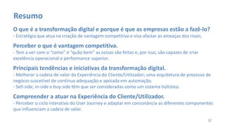 O que é a transformação digital e porque é que as empresas estão a fazê-lo?
- Estratégia que atua na criação de vantagem competitiva e visa afastar as ameaças dos rivais.
Perceber o que é vantagem competitiva.
- Tem a ver com o “como” e “quão bem” as coisas são feitas e, por isso, são capazes de criar
excelência operacional e performance superior.
Principais tendências e iniciativas da transformação digital.
- Melhorar a cadeia de valor da Experiência do Cliente/Utilizador; uma arquitetura de processo de
negócio suscetível de contínua adequação e apoiada em automação.
- Sell-side, in-side e buy-side têm que ser consideradas como um sistema holístico.
Compreender a atuar na Experiência do Cliente/Utilizador.
- Perceber o ciclo interativo do User Journey e adaptar em consonância as diferentes componentes
que influenciam a cadeia de valor.
12
Resumo
 