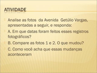  Analise as fotos da Avenida Getúlio Vargas,
apresentadas a seguir, e responda:
 A. Em que datas foram feitos esses registros
fotográficos?
 B. Compare as fotos 1 e 2. O que mudou?
 C. Como você acha que essas mudanças
aconteceram
 