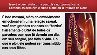 Isso é o que revela uma pesquisa norte-americana.
Entenda os detalhes e saiba o que diz a Palavra de Deus
É isso mesmo, além do envolvimento
emocional em uma relação sexual,
você tem grandes chances de “herdar”
fisicamente o DNA de todos os
parceiros com que já dormiu um dia,
em seu sangue, por toda a vida. E o
que é pior, ele poderá ser transmitido
aos seus filhos.
 