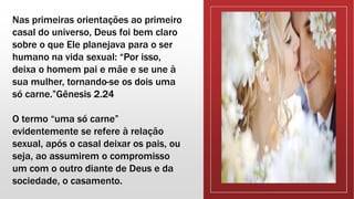 Nas primeiras orientações ao primeiro
casal do universo, Deus foi bem claro
sobre o que Ele planejava para o ser
humano na vida sexual: “Por isso,
deixa o homem pai e mãe e se une à
sua mulher, tornando-se os dois uma
só carne.”Gênesis 2.24
O termo “uma só carne”
evidentemente se refere à relação
sexual, após o casal deixar os pais, ou
seja, ao assumirem o compromisso
um com o outro diante de Deus e da
sociedade, o casamento.
 