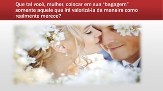 Que tal você, mulher, colocar em sua “bagagem”
somente aquele que irá valorizá-la da maneira como
realmente merece?
 