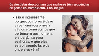 Os cientistas descobriram que mulheres têm sequências
de genes do cromossomo Y no sangue.
 Isso é interessante
porque, como você deve
saber, cromossomos Y
são os cromossomos que
pertencem aos homens,
e a pergunta para
senhoras, o que eles
estão fazendo lá, e de
onde eles vêm?
 