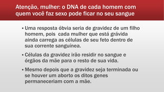 Atenção, mulher: o DNA de cada homem com
quem você faz sexo pode ficar no seu sangue
 Uma resposta óbvia seria de gravidez de um filho
homem, pois cada mulher que está grávida
ainda carrega as células de seu feto dentro de
sua corrente sanguínea.
 Células da gravidez irão residir no sangue e
órgãos da mãe para o resto de sua vida.
 Mesmo depois que a gravidez seja terminada ou
se houver um aborto os ditos genes
permaneceriam com a mãe.
 