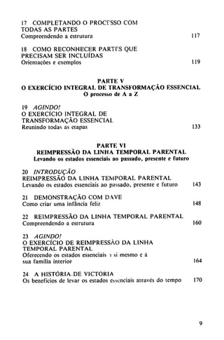 17 COMPLETANDO O PROCFSSO COM
TODAS AS PARTES
Compreendendo a cstrutura 117
18 COMO RECONHECER PARTES QUE
PRECISAM SER INCLUIDAS
Orientacoes e exemplos 119
PARTE V
O EXERCÍCIO INTEGRAL DE TRANSFORMACÁO ESSENCIAL
O processo de A a Z
19 AGINDO!
O EXERCÍCIO INTEGRAL DE
TRANSFORMACÁO ESSENCIAL
Reunindo todas as etapas 133
PARTE VI
REIMPRESSÁO DA LINHA TEMPORAL PARENTAL
Levando os estados esscnciais ao passado, presente e futuro
20 INTRODUJO
REIMPRESSÁO DA LINHA TEMPORAL PARENTAL
Levando os estados essenciais ao passado, presente e futuro 143
21 DEMONSTRACÁO COM DAVE
Como criar urna infancia feliz 148
22 REIMPRESSÁO DA LINHA TEMPORAL PARENTAL
Compreendendo a estrutura 160
23 AGINDO!
O EXERCÍCIO DE REIMPRESSÁO DA LINHA
TEMPORAL PARENTAL
Oferecendo os estados essenciais > si mesmo e á
sua familia interior 164
24 A HISTORIA.DE VICTORIA
Os beneficios de levar os estados evsenciais através do tempo 170
 