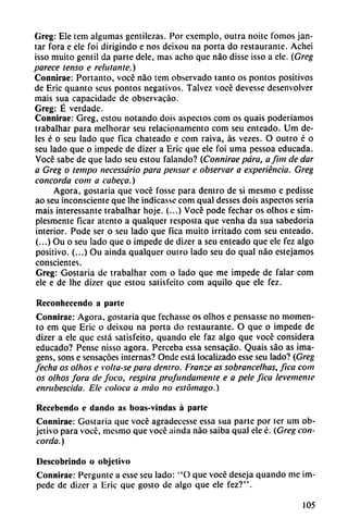 Greg: Ele tem algumas gentilezas. Por exemplo, outra noite fomos jan-
tar fora e ele foi dirigindo e nos deixou na porta do restaurante. Achei
isso muito gentil da parte dele, mas acho que nao disse isso a ele. (Greg
parece tenso e rehilante.)
Connirae: Portanto, vocé nao tem observado tanto os pontos positivos
de Eric quanto seus pontos negativos. Talvez vocé devesse desenvolver
mais sua capacidade de observacáo.
Greg: É verdade.
Connirae: Greg, estou notando dois aspectos com os quais poderíamos
trabalhar para melhorar seu relacionamento com seu enteado. Um de
les é o seu lado que fica chateado e com raiva, as vezes. O outro é o
seu lado que o impede de dizer a Eric que ele foi urna pessoa educada.
Vocé sabe de que lado seu estou falando? (Connirae para, a Jim de dar
a Greg o lempo necessário para pensar e observar a experiencia. Greg
concorda com a cabeca.)
Agora, gostaria que vocé fosse para dentro de si mesmo e pedisse
ao seu inconsciente que lhe indicasse com qual desses dois aspectos seria
mais interessante trabalhar hoje. (...) Vocé pode fechar os olhos e sim-
plesmente ficar atento a qualquer resposta que venha da sua sabedoria
interior. Pode ser o seu lado que fica muito irritado com seu enteado.
(...) Ou o seu lado que o impede de dizer a seu enteado que ele fez algo
positivo. (...) Ou ainda qualquer outro lado seu do qual nao estejamos
conscientes.
Greg: Gostaria de trabalhar com o lado que me impede de falar com
ele e de lhe dizer que estou satisfeito com aquilo que ele fez.
Reconhecendo a parte
Connirae: Agora, gostaria que fechasse os olhos e pensasse no momen
to em que Eric o deixou na porta do restaurante. O que o impede de
dizer a ele que está satisfeito, quando ele faz algo que vocé considera
educado? Pense nisso agora. Perceba essa sensacáo. Quais sao as ima-
gens, sons e sensacóes internas? Onde está localizado esse seu lado? (Greg
fecha os olhos e volta-se para dentro. Franze as sobrancelhas, fica com
os olhos fora de foco, respira profundamente e a pele fica levemente
enrubescida. Ele coloca a máo no estómago.)
Recebendo e dando as boas-vindas á parle
Connirae: Gostaria que vocé agradecesse essa sua parte por ter um ob
jetivo para vocé, mesmo que vocé ainda nao saiba qual ele é. (Greg con
corda.)
Uescobrindo o objetivo
Connirae: Pergunte a esse seu lado: "O que vocé deseja quando me im
pede de dizer a Eric que gosto de algo que ele fez?".
105
 