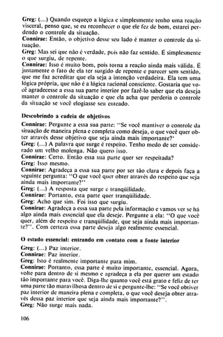 Greg: (...) Quando esqueco a lógica e simplesmentc tenho urna rcacao
visceral, pensó que, se eu reconhecer o que ele fez de bom, estarcí per-
dendo o controle da situacáo.
Connirae: Entáo, o objetivo desse scu lado é manter o controle da si
tuacáo.
Grcg: Mas sei que nao é verdade, pois nao faz sentido. É simplesmente
o que surgiu, de repente.
Connirae: Isso é muito bom, pois torna a reacáo ainda mais válida. É
justamente o fato de ela ter surgido de repente e parecer sem sentido,
que me faz acreditar que ela seja a intencáo verdadeira. Ela tem urna
lógica própria, que nao é a lógica racional consciente. Gostaria que vo-
cé agradecesse a essa sua parte interior por fazé-lo saber que ela deseja
manter o controle da situacáo e que ela acha que perdería o controle
da situacáo se vocé elogiasse seu enteado.
Dcscobrindo a cadeia de objetivos
Connirae: Pergunte a essa sua parte: "Se vocé mantiver o controle da
situacáo de maneira plena e completa como deseja, o que vocé quer ob-
ter através desse objetivo que seja ainda mais importante?'
Greg: (...) A palavra que surge é respeito. Tenho medo de ser conside
rado uní velho molcnga. Nao quero isso.
Connirae: Certo. Entáo essa sua parte quer ser respeitada?
Greg: Isso mesmo.
Connirae: Agradeca a essa sua parte por ser táo clara e depois faca a
seguinte pergunta: "O que vocé quer obter através do respeito que seja
ainda mais importante?"
Greg: (...) A resposta que surge e Iranqüilidade.
Connirae: Portanto, esta parte quer tranqüilidade.
Greg: Acho que sim. Foi ¡sso que surgiu.
Connirae: Agradeca a essa sua parte pela informacáo e vamos ver se há
algo ainda mais essencial que ela deseje. Pergunte a ela: "O que vocé
quer, além de respeito e tranqüilidade, que seja ainda mais importan
te?". Com certeza essa parte deseja algo realmente essencial.
O estado essencial: entrando em contalo com a fonle interior
Greg: (...) Paz interior.
Connirae: Paz interior.
Greg: Isto é realmente importante para mim.
Connirae: Portanto, essa parte é muito importante, essencial. Agora,
volte para dentro de si mesmo e agradeca a ela por querer um estado
táo importante para vocé. Diga-lhe quanto vocé está grato e feliz de ter
urna parte táo maravilhosa dentro de si e pergunte-lhc: "Se vocé obtiver
paz interior de maneira plena e completa, o que vocé deseja obter atra
vés dessa paz interior que seja ainda mais importante?".
Greg: Nao surge mais nada.
106
 