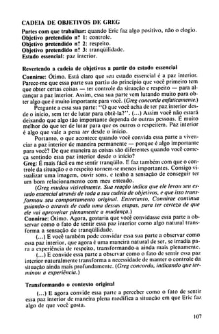CADEIA DE OBJETIVOS DE GREG
Partes com que trabalhar: quando Eric faz algo positivo, nao o elogio.
Objetivo pretendido n? 1: controle.
Objetivo pretendido n? 2: respeito.
Objetivo pretendido n? 3: tranqüilidade.
Estado essencial: paz interior.
Revertendo a cadeia de objetivos a partir do estado essencial
Connirae: Ótimo. Está claro que sen estado essencial é a paz interior.
Parece-me que essa parte sua partiu do principio que vocé primeiro tem
que obter certas coisas — ter controle da situacáo e respeito — para al-
cancar a paz interior. Assim, essa sua parte vem lutando muito para ob
ter algo que é muito importante para vocé. (Greg concorda enfáticamente.)
Pergunte a essa sua parte: "O que vocé acha de ter paz interior des
de o inicio, sem ter de lutar para obté-la?". (...) Assim vocé nao estará
deixando que algo táo importante dependa de outras pessoas. E muito
melhor do que ter de lutar para que os outros o respeitem. Paz interior
é algo que vale a pena ter desde o inicio.
Portanto, o que acontece quando vocé convida essa parte a viven-
ciar a paz interior de maneira permanente — porque é algo importante
para vocé? De que maneira as coisas sao diferentes quando vocé come-
ca sentindo essa paz interior desde o inicio?
Grcg: É mais fácil eu me sentir tranquilo. E faz também com que o con
trole da situacáo e o respeito tornem-se menos importantes. Consigo vi
sualizar urna imagem, ouvir sons, e tenho a sensacáo de conseguir ter
um bom relacionamento com meu enteado.
(Greg mudou visivelmente. Sua reacao indica que ele levou sen es
tado essencial através de toda a sua cadeia de objetivos, e que isso trans-
formou seu comportamento original. Entretanto, Connirae continua
guiando-o através de cada urna dessas etapas, para ter certeza de que
ele vai aproveitar plenamente a mudanca.)
Connirae: Ótimo. Agora, gostaria que vocé convidasse essa parte a ob
servar como o fato de sentir essa paz interior como algo natural trans
forma a sensacáo de tranqüilidade.
(...) E vocé também pode convidar essa sua parte a observar como
essa paz interior, que agora é urna maneira natural de ser, se irradia pa
ra a experiencia de respeito, transformando-a ainda mais plenamente.
(...) E convide essa parte a observar como o fato de sentir essa paz
interior naturalmente transforma a necessidade de manter o controle da
situacáo ainda mais profundamente. (Greg concorda, indicando que ter-
minoii a experiencia.)
Transformando o contexto original
(...) E agora convide essa parte a perceber como o fato de sentir
essa paz interior de maneira plena modifica a situacáo em que Eric faz
algo de que vocé gosta.
107
 