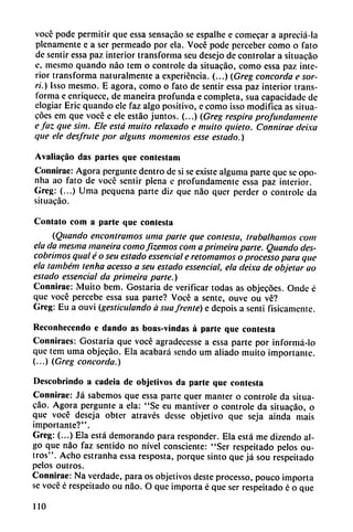 vocé pode permitir que essa sensato se espalhe e comecar a apreciá-la
plenamente e a ser permeado por cía. Vocé pode perceber como o fato
de sentir essa paz interior transforma seu desejo de controlar a situacáo
e, mesmo quando nao tem o controle da situacáo, como essa paz inte
rior transforma naturalmente a experiencia. (...) (Greg concorda e sor-
ri.) Isso mesmo. E agora, como o fato de sentir essa paz interior trans
forma e enriquece, de maneira profunda e completa, sua capacidadc de
elogiar Eric quando ele faz algo positivo, e como isso modifica as situa-
coes em que vocé e ele estáo juntos. (...) (Greg respira profundamente
e faz que sim. Ele está muito relaxado e muito quieto. Connirae deixa
que ele desfrute por alguns momentos esse estado.)
Avaliacáo das parles que contestan!
Connirae: Agora pergunte dentro de si se existe alguma parte que se opo-
nha ao fato de vocé sentir plena e profundamente essa paz interior.
Greg: (...) Urna pequeña parte diz que nao quer perder o controle da
siluacáo.
Contato com a parle que contesta
(Quando encontramos urna parte que contesta, trabalhamos com
ela da mesma maneira comofizemos com a primeira parte. Quando des-
cobrimos qual é o seu estado essencial e retomamos o processo para que
ela também tenha acesso a seu estado essencial, ela deixa de objetar ao
estado essencial da primeira parte.)
Connirae: Muito bem. Gostaria de verificar todas as objecoes. Onde é
que vocé percebe essa sua parte? Vocé a senté, ouve ou vé?
Greg: Eu a ouvi (gesticulando á sua frente) e depois a sentí físicamente.
Rcconhecendo e dando as boas-vindas á parte que contesta
Conniraes: Gostaria que vocé agradecesse a essa parte por informá-lo
que tem urna objecáo. Ela acabará sendo um aliado muito importante.
(...) (Greg concorda.)
Descobrindo a cadeia de objetivos da parte que contesta
Connirae: Já sabemos que essa parte quer manter o controle da situa
cáo. Agora pergunte a ela: "Se eu mantiver o controle da situacáo, o
que vocé deseja obter através desse objetivo que seja aínda mais
importante?".
Greg: (...) Ela está demorando para responder. Ela está me dizendo al
go que nao faz sentido no nivel consciente: "Ser respeitado pelos ou-
tros". Acho estranha essa resposta, porque sinto que já sou respeitado
pelos outros.
Connirae: Na verdade, para os objetivos deste processo, pouco importa
se vocé é respeitado ou nao. O que importa é que ser respeitado é o que
110
 