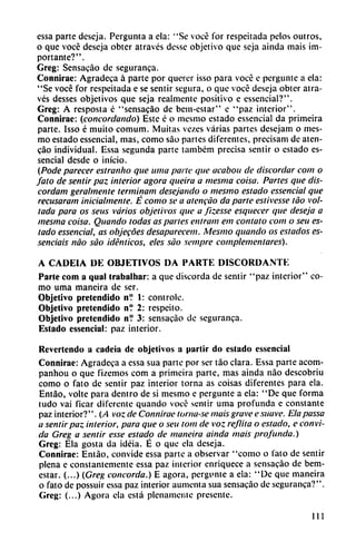 essa parte descja. Pergunta a ela: "Se vocé for respeitada pelos outros,
o que vocé deseja obter através desse objetivo que seja ainda mais im
portante?".
Greg: Sensacáo de seguranza.
Connirae: Agradeca á parte por querer isso para vocé c pergunte a ela:
"Se vocé for respeitada e se sentir segura, o que vocé deseja obter atra
vés desses objetivos que seja realmente positivo e essencial?".
Greg: A resposta é "sensacáo de bem-estar" e "paz interior".
Connirae: (concordando) Este é o mesmo estado essencial da primeira
parte. Isso é muito comum. Muitas vezes varias partes desejam o mes
mo estado essencial, mas, como sao partes diferentes, precisan) de aten-
cao individual. Essa segunda parte também precisa sentir o estado es
sencial desde o inicio.
(Pode parecer estranho que urna parte que acabou de discordar com o
falo de sentir paz interior agora queira a mesma coisa. Partes que dis-
cordam geralmente terminam desejando o mesmo estado essencial que
recusaram inicialmente. É como se a atencáo da parte estivesse tao vol-
tada para os seus varios objetivos que a fizesse esquecer que deseja a
mesma coisa. Quando todas as partes entram em contato com o sen es
tado essencial, as objecóes desaparecen!. Mesmo quando os estados es-
senciais nao sao idénticos, eles sao sentpre complementares).
A CADEIA DE OBJETIVOS DA PARTE DISCORDANTE
Parte com a qual trabalhar: a que discorda de sentir "paz interior" co
mo urna maneira de ser.
Objetivo pretendido n? 1: controle.
Objetivo pretendido n? 2: respeito.
Objetivo pretendido n? 3: sensacáo de seguranca.
Estado essencial: paz interior.
Revertendo a cadeia de objetivos a partir do estado essencial
Connirae: Agradeca a essa sua parte por ser táo clara. Essa parte acom-
panhou o que fizemos com a primeira parte, mas ainda nao descobriu
como o fato de sentir paz interior torna as coisas diferentes para ela.
Entáo, volte para dentro de si mesmo c pergunte a ela: "De que forma
tudo vai ficar diferente quando vocé sentir urna profunda e constante
paz interior?". (A voz de Connirae tornase mais grave e suave. Elapassa
a sentir paz interior, para que o seu tom de voz reflita o estado, e convi
da Greg a sentir esse estado de maneira ainda mais profunda.)
Greg: Ela gosta da idéia. É o que ela deseja.
Connirae: Entáo, convide essa parte a observar "como o fato de sentir
plena e constantemente essa paz interior enriquece a sensacáo de bem-
estar. (...) (Greg concorda.) E agora, pergunte a ela: "De que maneira
o fato de possuir essa paz interior aumenta sua sensacáo de seguranca?".
Greg: (...) Agora ela está plenamente presente.
111
 