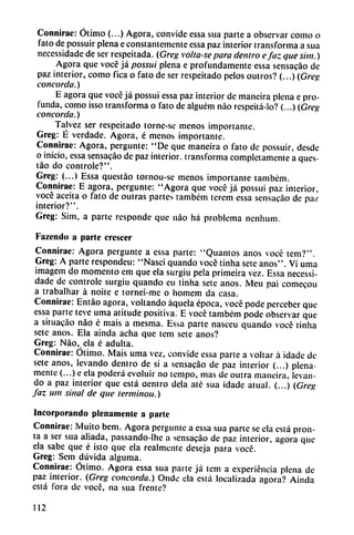 Connirac: Ótimo (...) Agora, convide essa sua parte a observar como o
fato de possuir plena e constantemente essa paz interior transforma a sua
necessidade de ser respeitada. (Greg volta-se para dentro efaz quesim.)
Agora que vocé já possui plena e profundamente essa sensacáo de
paz interior, como fica o fato de ser respeitado pelos outros? (...) (Greg
concorda.)
E agora que vocé já possui essa paz interior de maneira plena e pro
funda, como isso transforma o fato de alguém nao respeitá-lo? (...) (Greg
concorda.)
Talvez ser respeitado torne-se menos importante.
Greg: É verdade. Agora, é menos importante.
Connirac: Agora, pergunte: "De que maneira o fato de possuir, desde
o inicio, essa sensacáo de paz interior, transforma completamente a ques-
táo do controle?".
Greg: (...) Essa questáo tornou-se menos importante também.
Connirae: E agora, pergunte: "Agora que vocé já possui paz interior,
vocé aceita o fato de outras partes também terem essa sensacáo de paz
interior?".
Greg: Sim, a parte responde que nao há problema nenhum.
Fazendo a parte crescer
Connirae: Agora pergunte a essa parte: "Quantos anos vocé tem?".
Greg: A parte respondeu: "Nasci quando vocé tinha sete anos". Vi urna
imagem do momento em que ela surgiu pela primeira vez. Essa necessi
dade de controle surgiu quando eu tinha sete anos. Meu pai comecou
a trabalhar á noite e tornei-me o homem da casa.
Connirae: Entáo agora, voltando áquela época, vocé pode perceber que
essa parte teve urna atitude positiva. E vocé também pode observar que
a situacáo nao é mais a mesma. Essa parte nasceu quando vocé tinha
sete anos. Ela ainda acha que tem sete anos?
Greg: Nao, ela é adulta.
Connirae: Ótimo. Mais urna vez, convide essa parte a voltar á idade de
sete anos, levando dentro de si a sensacáo de paz interior (...) plena
mente (...) e ela poderá evoluir no tempo, mas de outra maneira, levan
do a paz interior que está dentro déla até sua idade atual. (...) {Greg
faz uin sinal de que terminou.)
Incorporando plenamente a parte
Connirae: Muito bem. Agora pergunte a essa sua parte se ela está pron
ta a ser sua aliada, passando-lhc a sensacáo de paz interior, agora que
ela sabe que é isto que ela realmente deseja para vocé.
Greg: Sem dúvida alguma.
Connirae: Ótimo. Agora essa sua parte já tem a experiencia plena de
paz interior. (Greg concorda.) Onde ela está localizada agora? Ainda
está fora de vocé, na sua frente?
112
 