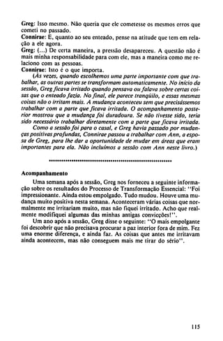 Greg: Isso mesmo. Nao quería que ele cometesse os mesmos erros que
cometí no passado.
Connirae: E, quanto ao seu enteado, pense na atitude que tem em rela-
cáo a ele agora.
Greg: (...) De certa maneira, a pressáo desapareceu. A questáo nao é
mais minha responsabilidade para com ele, mas a maneira como me re
laciono com as pessoas.
Connirae: Isto é o que importa.
(Ás vezes, quando escolhemos urna parte importante com que tra
balhar, as outras partes se transformam automáticamente. No inicio da
sessáo, Greg ficava irritado quando pensava oufalava sobre certas coi
sas que o enteado fazia. No final, ele parece tranquilo, e essas mesmas
coisas nao o irritam mais. A mudanca aconteceu sem que precisássemos
trabalhar com a parte que ficava irritada. O acompanhamento poste
rior mostrou que a mudanca foi duradoura. Se nao tivesse sido, teña
sido necessário trabalhar diretamente com a parte que ficava irritada.
Como a sessáo foi para o casal, e Greg havia passado por mudan-
cas positivas profundas, Conniraepassou a trabalhar com Ann, a espo
sa de Greg, para Ihe dar a oportunidade de mudar em áreas que eram
importantes para ela. Nao incluímos a sessáo com Ann neste livro.)
Acompanhamento
Urna semana após a sessáo, Greg nos forneceu a seguinte informa-
gao sobre os resultados do Processo de Transformado Essencial: "Foi
impressionante. Ainda estou empolgado. Tudo mudou. Houve urna mu
danca muito positiva nesta semana. Aconteceram varias coisas que nor
malmente me irritariam muito, mas nao fiquei irritado. Acho que real
mente modifiquei algumas das minhas antigás conviccóes!".
Um ano após a sessáo, Greg disse o seguinte: "O mais empolgante
foi descobrir que nao precisava procurar a paz interior fora de mim. Fez
urna enorme difercnca, e ainda faz. As coisas que antes me irritavam
ainda acontecem, mas nao conseguem mais me tirar do serio".
115
 