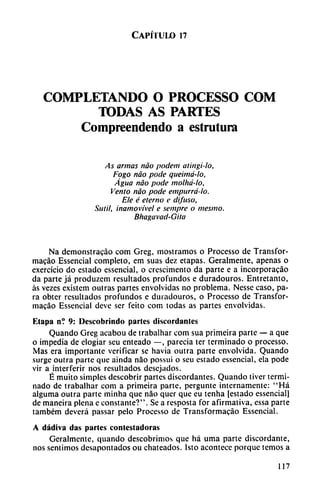 Capítulo n
COMPLETANDO O PROCESSO COM
TODAS AS PARTES
Compreendendo a estrutura
As armas nao podem aiingi-lo,
Fogo nao pode queimá-lo,
Agua nao pode molhá-lo.
Vento nao pode empurrá-lo.
Ele é eterno e difuso,
Sutil, inamovível e sempre o mesino.
Bhagavad-Gita
Na demonstracáo com Greg, mostramos o Processo de Transfor-
macáo Essencial completo, em suas dez etapas. Geralmente, apenas o
exercício do estado essencial, o crescimento da parte e a incorporacáo
da parte já produzem resultados profundos e duradouros. Entretanto,
as vezes existem outras partes envolvidas no problema. Nesse caso, pa
ra obter resultados profundos e duradouros, o Processo de Transfor-
macáo Essencial deve ser feito com todas as partes envolvidas.
Etapa n? 9: Descobrindo partes discordantes
Quando Greg acabou de trabalhar com sua primeira parte — a que
o impedia de elogiar seu enteado —, parecía ter terminado o processo.
Mas era importante verificar se havia outra parte envolvida. Quando
surge outra parte que ainda nao possui o scu estado essencial, ela pode
vir a interferir nos resultados desejados.
É muito simples descobrir partes discordantes. Quando tiver termi
nado de trabalhar com a primeira parte, pergunte internamente: "Há
alguma outra parte minha que nao quer que eu tenha [estado essencial]
de maneira plena c constante?". Se a resposta for afirmativa, essa parte
também deverá passar pelo Processo de Transformacáo Essencial.
A dádiva das parles contestadoras
Geralmente, quando descubrimos que há urna parte discordante,
nos sentimos dcsapontados ou chateados. Isto acontece porque temos a
117
 