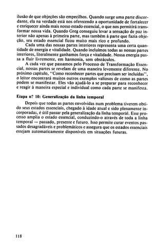 ilusáo de que objetes sao empecilhos. Quando surge urna parte discor
dante, ela na verdade está nos oferecendo a oportunidade de fortalecer
e enriquecer ainda mais nosso estado essencial, o que nos permitirá trans
formar nossa vida. Quando Greg conseguiu levar a sensacáo de paz in
terior nao apenas á primeira parte, mas também á parte que fazia obje-
cáo, seu estado essencial ficou muito mais rico e profundo.
Cada urna das nossas partes interiores representa urna certa quan-
tidade de energía e vitalidade. Quando incluimos todas as nossas partes
interiores, literalmente ganhamos forca e vitalidade. Nossa energía pas-
sa a fluir livremente, em harmonía, sem obstáculos.
A cada vez que passamos pelo Processo de Transformacáo Essen
cial, nossas partes se revelam de urna mancira levemente diferente. No
próximo capítulo, "Como reconhecer partes que precisam ser incluidas",
o leitor encontrará muitos outros exemplos valiosos de como as partes
podem se manifestar. Eles váo ajudá-lo a se preparar para reconhecer
e reagir á maneira especial e individual como cada parte se manifesta.
Etapa n? 10: Generalizacáo da linha temporal
Depois que todas as partes envolvidas num problema tiverem obti-
do seus estados essenciais, chegado á idade atual e sido plenamente in
corporadas, é útil passar pela generalizacáo da linha temporal. Esse pro
cesso amplia o estado essencial, conduzindo-o através de toda a linha
temporal — passado, presente e futuro. Isso permite curar eventos pas-
sados desagradáveis e problemáticos e assegura que os estados essenciais
estejam automáticamente disponíveis em situacóes futuras.
118
 