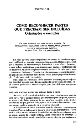 Capítulo 18
COMO RECONHECER PARTES
QUE PRECISAM SER INCLUIDAS
Orientales e exemplos
Os seres humanos tént nina natureza superior. Se
conhecermos e aceitarmos todas as nossas partes, podemos
chegar a essa natureza superior.
Virginia Salir, Thc ncw peoplemaking
Em mais de vinte anos de experiencia no campo do crescimento pes-
soal, eu (Connirae) já usei e ensinei muitos processos. De todos eles, acho
que o Processo de Transformacáo Essencial é o mais eficaz. Portanto,
se vocé aplicar as técnicas que ensinamos aquí, qualquer problema pode
ser resolvido. Quando atingimos o estado essencial de cada parte, ven
cemos nossas limitacóes. Quando isso nao acontece, geralmente signifi
ca que ainda nao estamos trabalhando com a parte que precisa de aten-
cao. E ai é necessário procurá-la.
Neste capítulo, vamos dar varios exemplos e orientacóes para ajudá-
lo a descobrir quando mais de urna parte está envolvida na questáo. Vo
cé também poderá usar esses exemplos para descobrir com que partes
trabalhar.
Antes do processo: partes que exislcm desde o inicio
Ás vezes, vocé sabe desde o inicio que deve trabalhar com mais de
urna parte. Partes desequilibradas geralmente surgem aos pares, que qua-
sc semprc sao lados opostos de um confiito interior. Urna mulher
queixou-se de que, por um lado, quería ser o centro das atcncóes, mas,
por outro, prefería esconder-se e tornar-se invisível.
A dificuldade de Darla era tomar urna decisáo com relacáo ao seu
trabalho. Por um lado, quería deixar a empresa onde trabalhava. Havia
muitas coisas no seu ambiente de trabalho que nao lhe agradavam. Ain
da assim, apesar de se sentir infeliz, Darla continuava no emprego. O
fato de nao ter abandonado o trabalho era urna pista de que havia outra
119
 