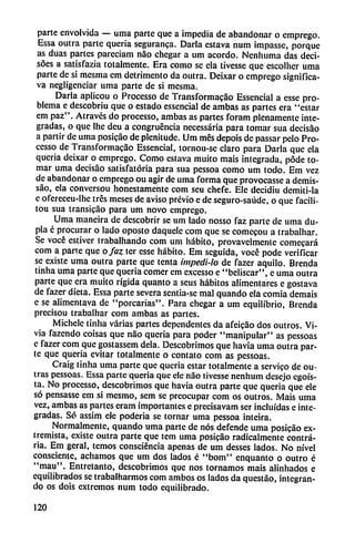 parte envolvida — uma parte que a impedia de abandonar o emprego.
Essa outra parte queria seguranca. Darla eslava num impasse, porque
as duas partes pareciam nao chegar a um acordó. Nenhuma das deci-
soes a satisfazia totalmente. Era como se ela tivesse que cscolher uma
parte de si mesina em detrimento da outra. Deixar o emprego significa-
va negligenciar uma parte de si mesma.
Darla aplicou o Processo de Transformacáo Essencial a esse pro
blema e descobriu que o estado essencial de ambas as partes era "estar
em paz". Através do processo, ambas as partes foram plenamente inte
gradas, o que Ihc deu a congruencia necessária para tomar sua decisáo
a partir de uma posicao de plenitude. Um mes depois de passar pelo Pro
cesso de Transformacáo Essencial, tornou-se claro para Darla que ela
queria deixar o emprego. Como eslava muito mais integrada, pode to
mar uma decisao satisfatória para sua pessoa como um todo. Em vez
de abandonar o emprego ou agir de uma forma que provocasse a demis-
sáo, ela conversou honestamente com seu chefe. Ele decidiu demiti-ia
e ofereceu-lhe tres meses de aviso previo e de seguro-saúde, o que facili-
tou sua transicáo para um novo emprego.
Uma maneira de descobrir se um lado nosso faz parte de uma du
pla é procurar o lado oposto daquele com que se comecou a trabalhar.
Se vocé estiver trabalhando com um hábito, provavelmente comecará
com a parte que o faz ter esse hábito. Em seguida, vocé pode verificar
se existe uma outra parte que tenta impedi-lo de fazer aquilo. Brenda
tinha uma parte que queria comer em excesso e "beliscar", c uma outra
parte que era muito rígida quanto a seus hábitos alimentares e gostava
de fazer dieta. Essa parte severa sentia-se mal quando cía comia demais
c se alimentava de "porcarias". Para chegar a um equilibrio, Brenda
precisou trabalhar com ambas as partes.
Michele tinha varias partes dependentes da afeicao dos outros. Vi-
via fazendo coisas que nao queria para poder "manipular" as pessoas
e fazer com que gostassem déla. Descobrimos que havia uma outra par
te que queria evitar totalmente o contato com as pessoas.
Craig tinha uma parte que queria estar totalmente a servico de ou-
tras pessoas. Essa parte queria que ele nao tivesse nenhum desejo egoís
ta. No processo, descobrimos que havia outra parte que queria que ele
so pensasse em si mesmo, sem se preocupar com os outros. Mais uma
vez, ambas as partes eram importantes e precisavam ser incluidas e inte
gradas. Só assim ele poderia se tornar uma pessoa inteira.
Normalmente, quando uma parte de nos defende uma posicao ex
tremista, existe outra parte que tem uma posicao radicalmente contra
ria. Em geral, temos consciéncia apenas de um desses lados. No nivel
consciente, adiamos que um dos lados c "bom" enquanto o outro é
"mau". Entretanto, descobrimos que nos tornamos mais alinhados e
equilibrados se trabalharmos com ambos os lados da questáo, integran
do os dois extremos num todo equilibrado.
120
 