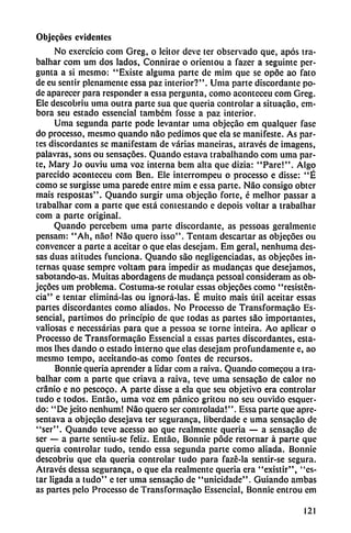 Objecocs evidentes
No exercício com Greg, o leitor deve ter observado que, após tra-
balhar com um dos lados, Connirae o orientou a fazer a seguinte per-
gunta a si mesmo: "Existe alguma parte de mim que se opoe ao fato
de eu sentir plenamente essa paz interior?". Urna parte discordante po
de aparecer para responder a essa pergunta, como aconteceu com Greg.
Ele descobriu urna outra parte sua que quería controlar a situacáo, em-
bora seu estado essencial tambem fosse a paz interior.
Urna segunda parte pode levantar urna objecao em qualquer fase
do processo, mesmo quando nao pedimos que ela se manifesté. As par
tes discordantes se manifestam de varias maneiras, através de imagens,
palavras, sons ou sensacoes. Quando cstava trabalhando com urna par
te, Mary Jo ouviu urna voz interna bem alta que dizia: "Pare!". Algo
parecido aconteceu com Ben. Ele interrompeu o processo e disse: "É
como se surgisse urna parede entre mim e essa parte. Nao consigo obter
mais respostas". Quando surgir urna objecáo forte, é melhor passar a
irabalhar com a parte que está contestando e depois voltar a trabalhar
com a parte original.
Quando percebem urna parte discordante, as pessoas geralmente
pensam: "Ah, nao! Nao quero isso". Tentam descartar as objecoes ou
convencer a parte a aceitar o que elas desejam. Em geral, nenhuma des-
sas duas atitudes funciona. Quando sao negligenciadas, as objecoes in
ternas quase semprc voltam para impedir as mudancas que desejamos,
sabotando-as. Muitas abordagens de mudanca pessoal consideram as ob
jecoes um problema. Costuma-se rotular essas objecoes como "resisten
cia" e tentar eliminá-las ou ignorá-las. É muito mais útil aceitar essas
partes discordantes como aliados. No Processo de Transformacáo Es
sencial, partimos do principio de que todas as partes sao importantes,
valiosas e necessárias para que a pessoa se torne inteira. Ao aplicar o
Processo de Transformacáo Essencial a essas partes discordantes, esta
mos Ihes dando o estado interno que elas desejam profundamente e, ao
mesmo tempo, aceitando-as como fontes de recursos.
Bonnie quería aprender a lidar com a raiva. Quando comecou a tra
balhar com a parte que criava a raiva, teve urna sensacao de calor no
cranio e no pescoco. A parte disse a ela que seu objetivo era controlar
tudo e todos. Entáo, urna voz em pánico gritou no seu ouvido esquer-
do: "De jeito nenhum! Nao quero ser controlada!". Essa parte que apre-
sentava a objecáo desejava ter seguranca, liberdade e urna sensacao de
"ser". Quando teve acesso ao que realmente queria — a sensacao de
ser — a parte sentiu-se feliz. Entáo, Bonnie pode retornar á parte que
queria controlar tudo, tendo essa segunda parte como aliada. Bonnie
descobriu que cía queria controlar tudo para fazé-la sentir-se segura.
Através dessa seguranca, o que ela realmente queria era "existir", "es
tar ligada a tudo" e ter urna sensacao de "unicidade". Guiando ambas
as partes pelo Processo de Transformacáo Essencial, Bonnie entrou em
121
 
