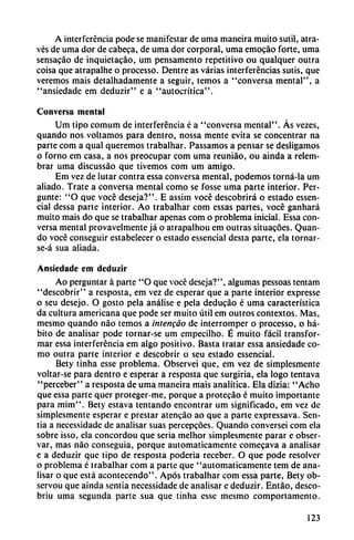 A interferencia pode se manifestar de urna maneira muito sutil, atra-
vés de urna dor de cabeca, de urna dor corporal, urna emocáo forte, urna
sensacáo de inquietacáo, um pensamento repetitivo ou qualquer outra
coisa que atrapalhe o processo. Dentre as varias interferencias sutis, que
veremos mais detalhadamente a seguir, temos a "conversa mental", a
"ansiedadc em deduzir" e a "autocrítica".
Conversa mental
Um tipo comum de interferencia é a "conversa mental". As vezes,
quando nos voltamos para dentro, nossa mente evita se concentrar na
parte com a qual queremos trabalhar. Passamos a pensar se desligamos
o forno em casa, a nos preocupar com urna reuniáo, ou ainda a relem-
brar urna discussáo que tivemos com um amigo.
Em vez de lutar contra essa conversa mental, podemos torná-la um
aliado. Trate a conversa mental como se fosse urna parte interior. Per-
gunte: "O que vocé deseja?". E assim vocé descobrirá o estado essen-
cial dessa parte interior. Ao trabalhar com essas partes, vocé ganhará
muito mais do que se trabalhar apenas com o problema inicial. Essa con
versa mental provavelmente já o atrapalhou em outras situacóes. Quan
do vocé conseguir estabelecer o estado essencial desta parte, ela tornar-
se-á sua aliada.
Ansiedade em deduzir
Ao perguntar á parte "O que vocé deseja?", algumas pessoas tentam
"descobrir" a resposta, em vez de esperar que a parte interior expresse
o seu desejo. O gosto pela análise e pela deducáo é urna característica
da cultura americana que pode ser muito útil em outros contextos. Mas,
mesmo quando nao temos a intengao de interromper o processo, o há
bito de analisar pode tornar-se um empecilho. É muito fácil transfor
mar essa interferencia em algo positivo. Basta tratar essa ansiedade co
mo outra parte interior e descobrir o seu estado essencial.
Bety tinha esse problema. Observei que, em vez de simplesmente
voltar-se para dentro e esperar a resposta que surgiría, ela logo tentava
"perceber" a resposta de urna maneira mais analítica. Ela dizia: "Acho
que essa parte quer proteger-me, porque a protecáo é muito importante
para mim". Bety estava tentando encontrar um significado, em vez de
simplesmente esperar e prestar atencáo ao que a parte expressava. Sen-
tia a necessidade de analisar suas percepcoes. Quando conversei com ela
sobre isso, ela concordou que seria melhor simplesmente parar e obser
var, mas nao conseguía, porque automáticamente comecava a analisar
e a deduzir que tipo de resposta poderia receber. O que pode resolver
o problema é trabalhar com a parte que "automáticamente tem de ana
lisar o que está acontecendo". Após trabaihar com essa parte, Bety ob-
servou que ainda sentia necessidade de analisar e deduzir. Entáo, desco-
briu urna segunda parte sua que tinha esse mesmo comportamento.
123
 