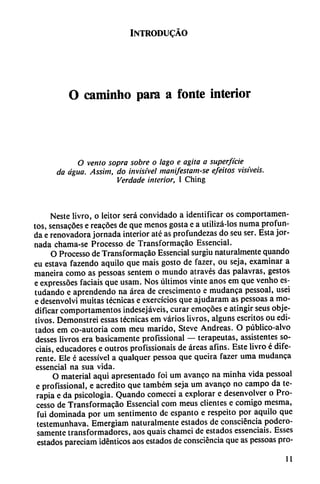 INTRODUCÁO
O caminho para a fonte interior
O vento sopra sobre o lago e agita a superficie
da agua. Assim, do invisível manifestam-se efeitos visi'veis.
Verdade interior, I Ching
Neste livro, o leitor será convidado a identificar os comportamen-
tos, sensacoes e reacoes de que menos gosta e a utilizá-los numa profun
da e renovadora jornada interior até as profundezas do seu ser. Esta jor
nada chama-se Processo de Transformacáo Essencial.
O Processo de Transformacáo Essencial surgiu naturalmente quando
eu estava fazendo aquilo que mais gosto de fazer, ou seja, examinar a
maneira como as pessoas sentem o mundo através das palavras, gestos
e expressóes facíais que usam. Nos últimos vinte anos em que venho es-
tudando e aprendendo na área de crescimento e mudanca pessoal, usei
e desenvolví muitas técnicas e exercícios que ajudaram as pessoas a mo
dificar comportamentos indesejáveis, curar emocóes e atingir seus obje
tivos. Demonstrei essas técnicas em varios livros, alguns escritos ou edi
tados em co-autoria com meu marido, Steve Andreas. O público-alvo
desses livros era básicamente profissional — terapeutas, assistentes so-
ciais, educadores e outros profissionais de áreas afins. Este livro é dife
rente. Ele é acessível a qualquer pessoa que queira fazer urna mudanca
essencial na sua vida.
O material aquí apresentado foi um avanco na minha vida pessoal
e profissional, e acredito que também seja um avanco no campo da te
rapia e da psicología. Quando comecei a explorar e desenvolver o Pro
cesso de Transformacáo Essencial com meus clientes e comigo mesma,
fui dominada por um sentimento de espanto e respeito por aquilo que
testemunhava. Emergiam naturalmente estados de consciéncia podero
samente transformadores, aos quais chamei de estados essenciais. Esses
estados pareciam idénticos aos estados de consciéncia que as pessoas pro-
11
 