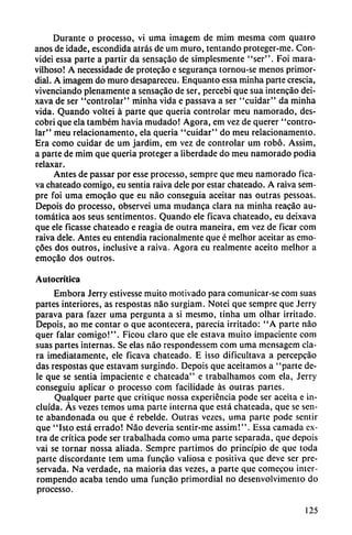 Durante o processo, vi urna ¡magem de mim mesma com quatro
anos de idade, escondida atrás de um muro, tentando proteger-me. Con-
videi essa parte a partir da sensacáo de simplesmente "ser". Foi mara-
vilhoso! A necessidade de protecáo e seguranca tornou-se menos primor
dial. A imagem do muro desapareceu. Enquanto essa minha parte crescia,
vivenciando plenamente a sensacáo de ser, percebi que sua intencjio dei-
xava de ser "controlar" minha vida e passava a ser "cuidar" da minha
vida. Quando voltei á parte que quería controlar meu namorado, des-
cobri que ela também havia mudado! Agora, em vez de querer "contro
lar" meu relacionamento, ela queria "cuidar" do meu relacionamento.
Era como cuidar de um jardim, em vez de controlar um robó. Assim,
a parte de mim que queria proteger a liberdade do meu namorado podia
relaxar.
Antes de passar por esse processo, sempre que meu namorado fica-
va chateado comigo, eu sentia raiva dele por estar chateado. A raiva sem
pre foi urna emogáo que eu nao conseguía aceitar ñas outras pessoas.
Depois do processo, observei urna mudanca clara na minha reacáo au
tomática aos seus sentimentos. Quando ele ficava chateado, eu deixava
que ele ficasse chateado e reagia de outra maneira, em vez de ficar com
raiva dele. Antes eu entendía racionalmente que é melhor aceitar as emo-
cóes dos outros, inclusive a raiva. Agora eu realmente aceito melhor a
emocáo dos outros.
Autocrítica
Embora Jerry estivesse muito motivado para comunicar-se com suas
partes interiores, as respostas nao surgiam. Notei que sempre que Jerry
parava para fazer urna pergunta a si mesmo, tinha um olhar irritado.
Depois, ao me contar o que acontecerá, parecía irritado: "A parte nao
quer falar comigo!". Ficou claro que ele estava muito impaciente com
suas partes internas. Se elas nao respondessem com urna mensagem cla
ra ¡mediatamente, ele ficava chateado. E isso dificultava a percepcáo
das respostas que estavam surgindo. Depois que aceitamos a "parte de
le que se sentia impaciente e chateada" e trabalhamos com ela, Jerry
conseguiu aplicar o processo com facilidade as outras partes.
Qualquer parte que critique nossa experiencia pode ser aceita e in
cluida. Ás vezes temos urna parte interna que está chateada, que se sen-
te abandonada ou que é rebelde. Outras vezes, urna parte pode sentir
que "Isto está errado! Nao deveria sentir-me assim!". Essa carnada ex
tra de crítica pode ser trabalhada como urna parte separada, que depois
vai se tornar nossa aliada. Sempre partimos do principio de que toda
parte discordante tem urna funcáo valiosa e positiva que deve ser pre
servada. Na verdade, na maioria das vezes, a parte que comecou inter-
rompendo acaba tendo urna funcáo primordial no desenvolvimento do
processo.
125
 