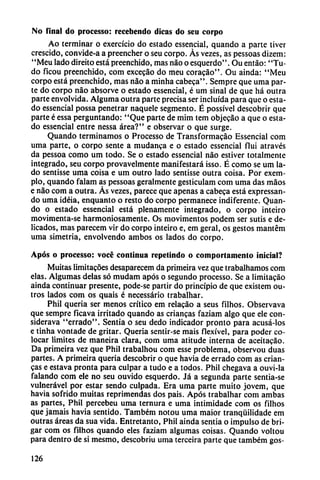 No final do processo: recebendo dicas do seu corpo
Ao terminar o exercício do estado essencial, quando a parte tiver
crescido, convide-a a preencher o seu corpo. Ás vezes, as pessoas dizem:
"Meu lado direito está preenchido, mas nao o esquerdo". Ou entáo: "Tu-
do ficou preenchido, com excecáo do meu coracáo". Ou ainda: "Meu
corpo está preenchido, mas nao a minha cabeca". Sempre que urna par
te do corpo nao absorve o estado essencial, é um sinal de que há outra
parte envolvida. Alguma outra parte precisa ser incluida para que o esta
do essencial possa penetrar naquele segmento. É possível descobrir que
parte é essa perguntando: "Que parte de mim tem objecao a que o esta
do essencial entre nessa área?" e observar o que surge.
Quando terminamos o Processo de Transformacáo Essencial com
urna parte, o corpo senté a mudanca e o estado essencial flui através
da pessoa como um todo. Se o estado essencial nao estiver totalmente
integrado, seu corpo provavelmente manifestará isso. É como se um la
do sentisse urna coisa e um outro lado sentisse outra coisa. Por exem-
plo, quando falam as pessoas geraimente gesticulam com urna das máos
e nao com a outra. Ás vezes, parece que apenas a cabeca está expressan-
do urna idéia, enquanto o resto do corpo permanece indiferente. Quan
do o estado essencial está plenamente integrado, o corpo inteiro
movimenta-se harmoniosamente. Os movimentos podem ser sutis e de
licados, mas parecem vir do corpo inteiro e, em geral, os gestos mantém
urna simetría, envolvendo ambos os lados do corpo.
Após o processo: vocé continua repetindo o comportamento inicial?
Muitas limitacoes desaparecem da primeira vez que trabalhamos com
elas. Algumas délas só mudam após o segundo processo. Se a limitacáo
ainda continuar presente, pode-se partir do principio de que existem ou-
tros lados com os quais é necessário trabalhar.
Phil quería ser menos crítico em relacáo a seus filhos. Observava
que sempre ficava irritado quando as criancas faziam algo que ele con-
siderava "errado". Sentía o seu dedo indicador pronto para acusá-los
e tinha vontade de gritar. Quería sentír-se mais flexível, para poder co
locar limites de maneira clara, com urna atitude interna de aceítacao.
Da primeira vez que Phil trabalhou com esse problema, observou duas
partes. A primeira quería descobrir o que havia de errado com as crian-
cas e estava pronta para culpar a tudo e a todos. Phil chegava a ouvi-la
falando com ele no seu ouvido esquerdo. Já a segunda parte sentia-se
vulnerável por estar sendo culpada. Era urna parte muito jovem, que
havia sofrido muitas reprimendas dos pais. Após trabalhar com ambas
as partes, Phil percebeu urna ternura e urna intimidade com os filhos
que jamáis havia sentido. Também notou urna maior tranqüilidade em
outras áreas da sua vida. Entretanto, Phil ainda sentía o impulso de bri-
gar com os filhos quando eles faziam algumas coisas. Quando voltou
para dentro de si mesmo, descobriu urna terceira parte que também gos-
126
 