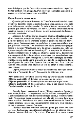 tava de brigar c que Ihe falava dirciamente no ouvido direito. Após tra-
balhar também com essa parte, Phil obteve os resultados que queria al-
cancar no relacionamento com seus filhos.
Como dcscobrir nossas partes
Quando aplicamos o Processo de Transformacáo Essencial, nosso
objetivo é descobrir todas as partes ligadas a urna questáo e levar cada
urna délas ao seu estado essencial. Os dois próximos exemplos sao de
pessoas que tinham pelo menos tres partes. Observe como essas partes
surgiram e como o processo é simples mesmo quando mais de duas par
tes estáo envolvidas.
Enquanto Beverly aplicava o processo, algumas objecocs surgiram.
Observamos que suas partes nao queriam ter seu estado essencial como
ponto de partida. Isso é um tanto estranho, porque na maioria das ve-
zes as partes ficam encantadas em estabelecer o estado essencial que sem-
pre quiseram vivenciar. Tive urna intuicáo e pedi a Beverly que pergun-
tasse a si mesma: "Há alguma parte de mim que acredita que tudo tem
que ser conquistado com muito esforco?". A resposta foi afirmativa.
Quando estabelecemos a cadeia de objetivos dessa parte, descobrimos
que essa parte de Beverly só tinha a sensacáo de que merecía obter algu
ma coisa se lutasse para consegui-la. Através dessa sensacáo de mereci-
mento, o que a parte queria era sentir que aquilo era realmente déla e
que ninguém Ihc podia tirar. Quando descobrimos isso, ficou claro por
que ela tinha criado urna objecáo ao fato de obter o estado essencial
sem esforco.
Depois, descobrimos que o estado essencial dessa parte que contes-
tava era a "sensacáo de ser". Sua cadeia de objetivos era:
Parte com a qual (rubalhar: a que se opóe a partir do estado essencial.
Objetivo pretendido n? 1: lutar para conseguir as coisas.
Objetivo pretendido n? 2: sensacáo de que mereco o que tenho.
Objetivo pretendido n? 3: o que tenho é meu e nao podem me tirar.
Estado essencial: sensacáo de ser.
Quando Beverly perguntou á parte: "De que maneira o fato de ter
essa 'sensacáo de ser' como ponto de partida melhora sua experiencia?",
a parte descobriu que, partindo dessa sensacáo de ser, a vida ficava mais
fácil. Na presenca dessa sensacáo de ser, ela nao precisava lutar para
obter as coisas. Trabalhada esta parte, o resto do Processo de Transfor
macáo Essencial transcorreu tranquilamente. Essa parte era a chave pa
ra que o processo pudesse funcionar.
Charlotte escolheu trabalhar com urna parte que criava um tique
nervoso. Tudo correu tranquilamente até ela chegar ao objetivo preten
dido de "correr c brincar". De repente, Charlotte ficou muito tensa e
127
 