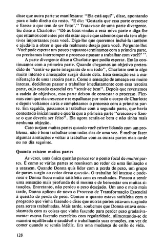 disse que outra parte se manifestara: "Ela está aqui", disse, apontando
para o lado direito do rosto. "E diz: 'Gostaria que essa parte crescesse
e fizesse o que tcm de ser feito'." Tratava-se de uma parte divergente.
Eu disse a Charlotte: "De as boas-vindas a essa nova parte e diga-lhe
que estamos contentes por ela estar aqui e que sabemos que ela tem obje
tivos importantes para vocé. Diga-lhe que queremos incluí-la também
e ajudá-la a obter o que ela realmente deseja para vocé. Pcrguntc-lhe:
'Vocé pode esperar um pouco enquanto terminamos com a primeira parte,
ou precisamos interromper o processo e passar a trabalhar com vocé?' ".
A parte divergente disse a Charlotte que podía esperar. Entao con
tinuamos com a primeira parte. Quando chegamos ao objetivo preten
dido de "sentir-se parte integrante de um todo", Charlotte sentiu algo
milito intenso c ameacador surgir diantc déla. Essa sensacao era a ma
nifestado de uma terceira parte. Como a scnsacáo de ameaca era muito
intensa, decidimos passar a trabalhar ¡mediatamente com essa terceira
parte, cujo estado essencial era "sentir-sc bcm". Depois que revertemos
a cadeia de objetivos, essa parte deixou de contestar o processo. Fize-
mos com que ela crescesse e se espalliasse por todo o corpo de Charlotte
c depois voltamos atrás c completarnos o processo com a primeira par
te. Em seguida, passamos a trabalhar com a segunda parte, que havia
contestado inicialmenlc e quería que a primeira parte "crescesse e fizes
se o que deveria ser feito". Ela agora sentia-se bem e nao tinha mais
nenhuma objecao.
Caso surjam muitas partes quando vocé estiver lidando com um pro
blema, nao é bom trabalhar com todas cías de uma vez. É melhor fazer
algumas anotacóes e voltar a trabalhai com as outras partes mais tarde
ou no dia seguintc.
Quando cxislcm militas partes
As vezes, urna única questáo parece ser o ponto focal de muitas par
tes. É como se varias partes se reunissem ao redor de uma limitacáo e
a usassem. Quando Donna quis lidar com a perda de peso, um grupo
de partes surgiu ao redor dessa quesiao. O trabalho íbi intenso c pode
roso e Donna ficou muito satisfeita com os resultados. Passou a sentir
uma sensacao mais profunda de si mesma c de bem-estar em muitas sí-
tuacóes. Entretanto, nao perdeu o peso desejado. Um ano c meio mais
tarde, Donna aplicou de novo o Processo de Transformacao Essencial
á questáo de perda de peso. Contou o quanto estava satisfeita com o
progresso que vinha fazendo e disse que outras partes cstavam surgindo
para serem trabalhadas. Mais tarde, soubemos que Donna estava entu
siasmada com as coisas que vinha fazendo para perder peso gradativa-
mente: estava fazendo exercícios com rcgularídade, alimentando-se de
maneira equilibrada e saudável e trabalhando suas emocóes, em vez de
comer quando se sentía infeliz. Era uma mudanca de estilo de vida.
128
 