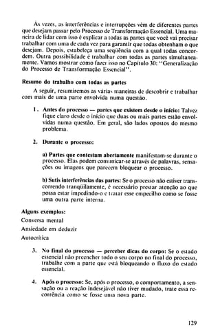 As vezes, as interferencias c interrupcóes vém de diferentes partes
que desejam passar pelo Processo de Transformacáo Essencial. Urna ma-
neira de lidar com isso é explicar a todas as partes que vocé vai precisar
trabalhar com urna de cada vez para garantir que todas obtenham o que
desejam. Depois, estabeleca urna seqüéncia com a qual todas concor-
dem. Outra possibilidade é trabalhar com todas as partes simultánea
mente. Vamos mostrar como fazci isso no Capítulo 30: "Generalizacáo
do Processo de Transformacáo Essencial".
Resumo do trabalho com todas as parles
A seguir, resumiremos as varias maneiras de descobrir e trabalhar
com mais de urna parte envolvida numa questáo.
1. Antes do processo — parles que exislem desde o inicio: Talvez
fique claro desde o inicio que duas ou mais partes estáo envol
vidas numa questáo. Em geral, sao lados opostos do mesmo
problema.
2. Durante o processo:
a) Partes que conteslam abertamente manifestam-se durante o
processo. Elas podem comunicar-se através de palavras, sensa-
cóes ou imagens que parecem bloquear o processo.
b) Sutis interferencias das parles: Se o processo nao estiver trans-
correndo tranquilamente, c necessário prestar atencáo ao que
possa estar impedindo-o e tratar esse empecilho como se fosse
urna outra parte interna.
Alguns exemplos:
Conversa mental
Ansiedade em deduzir
Autocrítica
3. No final do processo — pereeber dicas do corpo: Se o estado
essencial nao preencher todo o seu corpo no final do processo,
trabalhe com a parte que está bloqueando o fluxo do estado
essencial.
4. Após o processo: Se, após o processo, o comportamento, a sen-
sacáo ou a reacáo indescjávcl nao tiver mudado, trate essa re-
corréncia como se fosse unía nova parte.
129
 