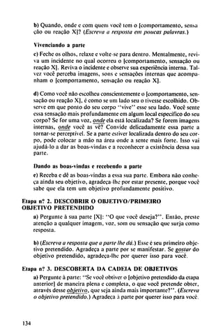 b) Quando, onde e com quem vocé tem o [comportamento, scnsa
cao ou reacáo X]? (Escreva a resposta em páticas palavras.)
V ¡vendando a parte
c) Feche os olhos, relaxe e volte-se para dentro. Mentalmente, revi
va um incidente no qual ocorreu o (comportamento, sensacáo ou
reacáo X]. Reviva o incidente e observe sua experiencia interna. Tai-
vez vocé perceba ¡magens, sons e sensacóes internas que acompa-
nham o [comportamento, sensacáo ou reacáo X].
d) Como vocé nao escolheu conscientemente o [comportamento, sen
sacáo ou reacáo X], é como se uní lado seu o tivesse escolhido. Ob
serve em que ponto do seu corpo "vive" esse seu lado. Vocé senté
essa sensacáo mais profundamente em algum local específico do seu
corpo? Se for urna voz, onde ela está localizada? Se forem imagens
internas, onde vocé as vé? Convide delicadamente essa parte a
tornar-se perceptível. Se a parte estiver localizada dentro do seu cor
po, pode colocar a máo na área onde a senté mais forte. Isso vai
ajudá-lo a dar as boas-vindas e a reconhecer a existencia dessa sua
parte.
Dando as boas-vindas e recebendo a parte
e) Receba e dé as boas-vindas a essa sua parte. Embora nao conhe-
ca aínda seu objetivo, agradeca lhe por estar presente, porque vocé
sabe que ela tem um objetivo profundamente positivo.
Etapa n? 2. DESCUBRIR O OBJETIVO/PR1MEIRO
OBJETIVO PRETENDIDO
a) Pergunte á sua parte [X[: "O que vocé deseja?". Entáo, preste
atencáo a qualquer imagem, voz, som ou sensacáo que surja como
resposta.
b) (Escreva a resposta que a parte lite dá.) Esse é seu priineiro obje
tivo pretendido. Agradeca a parte por se manifestar. Se goslar do
objetivo pretendido, agradeca-lhe por querer isso para vocé.
Etapa n? 3. DESCOBERTA DA CADEIA DE OBJETIVOS
a) Pergunte á parte: "Se vocé obtiver o [objetivo pretendido da etapa
anterior] de maneira plena e completa, o que vocé pretende obter,
através desse objetivo, que seja ainda mais importante?". (Escreva
o objetivo pretendido.) Agradeca á parte por querer isso para vocé.
134
 