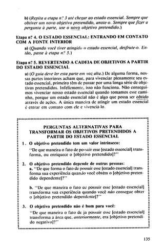 b) (Repila a etapa /?." 3 até chegar ao estado essenáal. Sempre que
obtiver um novo objetivo pretendido, anote-o. Sempre quefizer a
pergunta a parte, use o novo objetivo pretendido.)
Etapa n? 4. O ESTADO ESSENCIAL: ENTRANDO KM CONTATO
COM A FONTE INTERIOR
a) (Quando vocé tiver atingido o estado essencial, desfrute-o. En-
tao, passe á etapa n'.' 5.)
Elapa n? 5. REVERTENDO A CADEIA DE OBJETIVOS A PARTIR
DO ESTADO ESSENCIAL
a) (O guia deve ler esta parte em voz alta.) De alguma forma, nos-
sas partes interiores acham que, para vivenciar plenamente seu es
tado essencial, primeiro tém de passar por uma longa serie de obje
tivos pretendidos. Infelizmente, isso nao funciona. Nao consegui
mos vivenciar nosso estado esencial quando tomamos esse cami-
nho, porque um estado essencial nao é algo que possa ser obtido
através de acóes. A única mancha de atingir um estado essencial
é entrar em contato com ele e vivenciá-lo.
PERGUNTAS ALTERNATIVAS PARA
TRANSFORMAR OS OBJETIVOS PRETENDIDOS A
PARTIR DO ESTADO ESSENCIAL
1. O objetivo pretendido tem um valor intrínseco:
"De que maneira o fato de possuir csse [estado essencial) trans
forma, ou enriquece o [objetivo pretendido)?"
2. O objetivo pretendido depende de outras pessoas:
a. "De que forma o fato de possuir esse [estado essencial] trans
forma sua experiencia quanJo vocé obtém o [objetivo preten
dido dependente]?"
b. "De que maneira o fato üe possuir esse [estado essencial)
transforma sua experiencia quando vocé nao conseguc obter
o [objetivo pretendido dependente)?"
3. O objetivo pretendido nao é bom para vocé:
"De que maneira o fato de ja possuir esse [estado essencial]
transforma a área que, anteriormente, era [objetivo pretendí
do negativo]?"
135
 