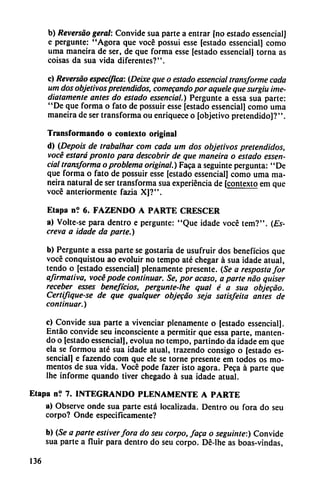 b) Reversao geral: Convide sua parte a entrar [no estado essencial]
e pergunte: "Agora que vocé possui esse [estado essencial] como
urna maneira de ser, de que forma esse [estado essencial] torna as
coisas da sua vida diferentes?".
c) Reversao específica: (Deixe que o estado essencial transforme cada
um dos objetivospretendidos, comecando por aquele que surgiu ¡me
diatamente antes do estado essencial.) Pergunte a essa sua parte:
"De que forma o fato de possuir esse [estado essencial] como urna
maneira de ser transforma ou enriquece o [objetivo pretendido]?".
Transformando o contexto original
d) (Depois de trabalhar com cada um dos objetivos pretendidos,
vocé estará pronto para descobrir de que maneira o estado essen
cial transforma o problema original.) Faca a seguinte pergunta: "De
que forma o fato de possuir esse [estado essencial] como urna ma
neira natural de ser transforma sua experiencia de [contexto em que
vocé anteriormente fazia X]?".
Etapa n? 6. FAZENDO A PARTE CRESCER
a) Volte-se para dentro e pergunte: "Que idade vocé tem?". {Es-
creva a idade da parte.)
b) Pergunte a essa parte se gostaria de usufruir dos beneficios que
vocé conquistou ao evoluir no tempo até chegar á sua idade atual,
tendo o [estado essencial] plenamente presente. (Se a respostafor
afirmativa, vocé pode continuar. Se, por acaso, aparte nao quiser
receber esses beneficios, pergunte-lhe qual é a sua objecao.
Certifiqúese de que qualquer objecao seja satisfeita antes de
continuar.)
c) Convide sua parte a vivenciar plenamente o [estado essencial].
Entáo convide seu inconsciente a permitir que essa parte, manten-
do o [estado essencial], evolua no tempo, partindo da idade em que
ela se formou até sua idade atual, trazendo consigo o [estado es
sencial] e fazendo com que ele se torne presente em todos os mo
mentos de sua vida. Vocé pode fazer isto agora. Peca á parte que
lhe informe quando tiver chegado á sua idade atual.
Etapa n? 7. INTEGRANDO PLENAMENTE A PARTE
a) Observe onde sua parte está localizada. Dentro ou fora do seu
corpo? Onde especificamente?
b) (Se a parte estiverfora do seu corpo, faca o seguinte:) Convide
sua parte a fluir para dentro do seu corpo. Dé-lhe as boas-vindas,
136
 