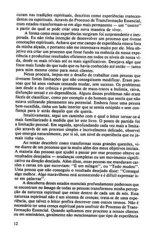 curam ñas tradicoes espirituais, descritos como experiencias transcen
dentes ou espirituais. Através do Processo de Transformacao Essencial,
esses estados transformam-se em algo mais permanente — um "centro"
a partir do qual se pode criar urna nova maneira de viver.
A forma como essas experiencias surgiram foi surpreendente e ines
perada. Eu nao tinha intencáo de desenvolver um processo que tivesse
conotacoes espirituais. Achava que esse campo de experiencia estava fora
da minha aleada, e portanto nao me interessava muito por ele. Meu ob
jetivo era criar um processo que fosse fundo na esséncia da nossa expe
riencia e produzisse resultados eficientes em todos os níveis de nossa vi
da, desde os mais triviais até os mais significativos. Desejava algo que
fosse mais fundo do que tudo que eu havia conhecido até entáo — tanto
para mim mesma como para meus clientes.
Nessa procura, impus-me o desafio de trabalhar com pessoas que
tivessem fortes limitacoes que nao conseguissem modificar. Eram pes
soas que há anos vinham tentando mudar, sem sucesso. Os problemas
iam desde a dor crónica e problemas de maus-tratos a bulimia, raiva,
disfuncáo sexual e co-dependéncia. Alguns desses problemas nao eram
facéis de classificar, como por exemplo o do homem que sentía que nao
estava utilizando plenamente seu potencial. Embora fosse urna pessoa
bem-sucedida, tinha um lado interior que se sentía estúpido e sem con-
fianca para ir atrás daquilo que ele queria.
Intuitivamente, segui um caminho com o qual o leitor tornar-se-á
mais familiarizado á medida que ler este livro. O ponto de partida foi
a limitacáo pessoal. Em seguida, aprofundando cada vez mais a limita-
cao através de um processo simples e incrivelmente delicado, observei
que emergía naturalmente, por si só, um nivel de experiencia que eu ja
máis tinha visto.
Ao tentar descobrir como transformar essas grandes questóes, vi-
me diante de um processo que ia muito além dos meus objetivos iniciáis.
A maioria das pessoas que ajudei a passar por esse processo obteve os
resultados desejados — mudancas completas ou um movimento signifi
cativo na direcao desejada. Além disso, essas pessoas me mandaram car-
toes e cartas em que escreviam: "É um milagre", ou "Tudo mudou".
Urna pessoa que nao conseguiu o resultado desejado disse: "Conseguí
algo melhor. Algo maravilhoso está acontecendo e é difícil expressar is-
so em palavras".
A descoberta desses estados essenciais profundamente poderosos que
se encontram no ámago de todas as pessoas transformou minha percep-
cáo da natureza espiritual que existe dentro de cada um de nos. Essa
natureza espiritual nao é um sistema de crencas; trata-se de urna expe
riencia, que talvez o leitor prefira descrever com outros termos. Nao é
necessário ter urna crenca espiritual para usufruir do Processo de Trans
formacao Essencial. Quando aplicamos este processo a nossos clientes
ou em seminarios, geralmente nao mencionamos que tipo de experiencia
12
 